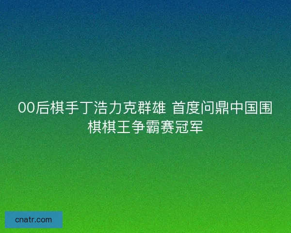 00后棋手丁浩力克群雄 首度问鼎中国围棋棋王争霸赛冠军 00后棋手丁浩力克群雄 首度问鼎中国围棋棋王争霸赛冠军