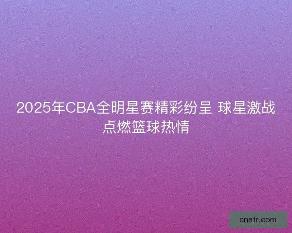 2025年CBA全明星赛精彩纷呈 球星激战点燃篮球热情 2025年CBA全明星赛精彩纷呈 球星激战点燃篮球热情