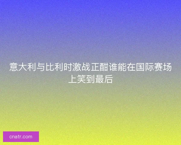 意大利与比利时激战正酣谁能在国际赛场上笑到最后