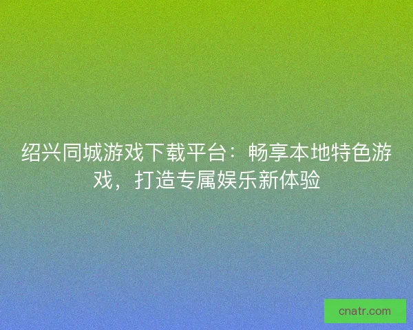 绍兴同城游戏下载平台：畅享本地特色游戏，打造专属娱乐新体验
