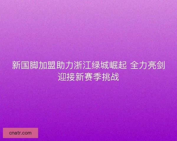 新国脚加盟助力浙江绿城崛起 全力亮剑迎接新赛季挑战
