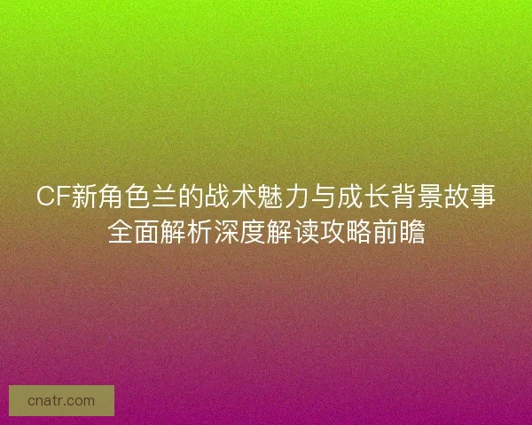CF新角色兰的战术魅力与成长背景故事全面解析深度解读攻略前瞻