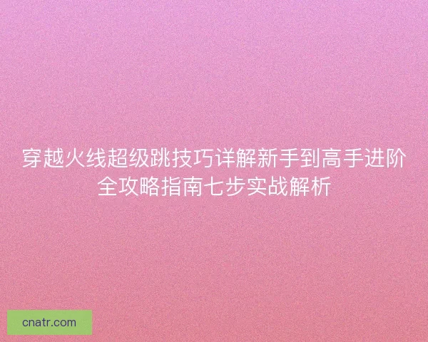 穿越火线超级跳技巧详解新手到高手进阶全攻略指南七步实战解析