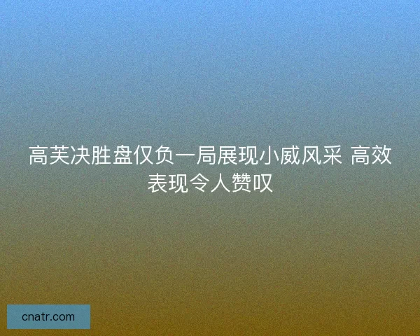 高芙决胜盘仅负一局展现小威风采 高效表现令人赞叹 高芙决胜盘仅负一局展现小威风采 高效表现令人赞叹