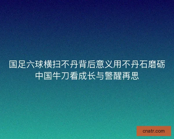 国足六球横扫不丹背后意义用不丹石磨砺中国牛刀看成长与警醒再思 国足六球横扫不丹背后意义用不丹石磨砺中国牛刀看成长与警醒再思