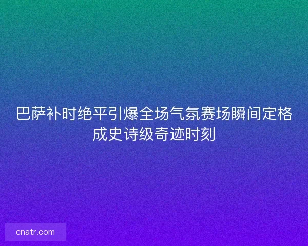 巴萨补时绝平引爆全场气氛赛场瞬间定格成史诗级奇迹时刻