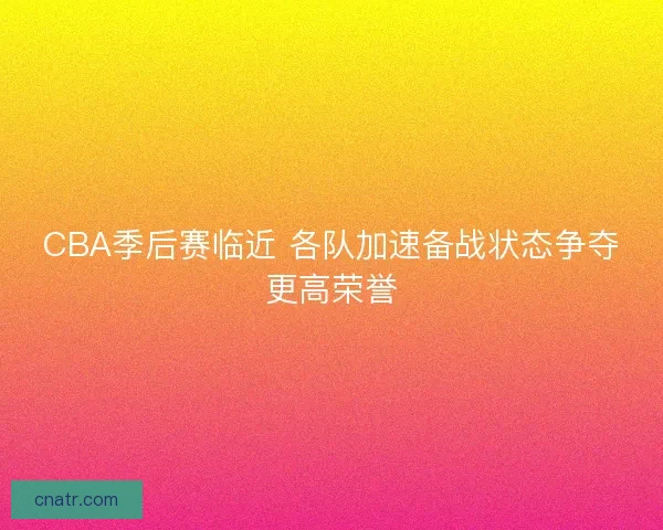 CBA季后赛临近 各队加速备战状态争夺更高荣誉