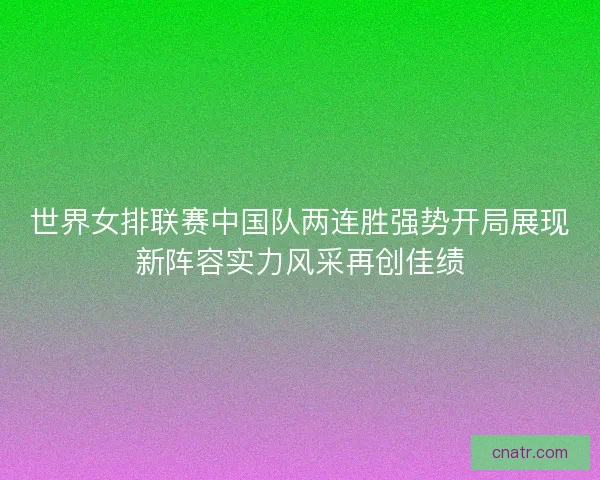 世界女排联赛中国队两连胜强势开局展现新阵容实力风采再创佳绩