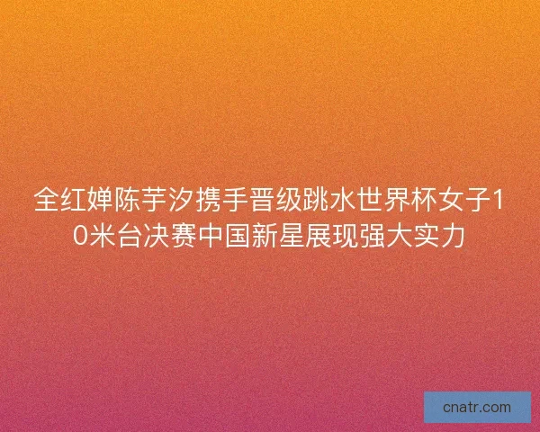 全红婵陈芋汐携手晋级跳水世界杯女子10米台决赛中国新星展现强大实力