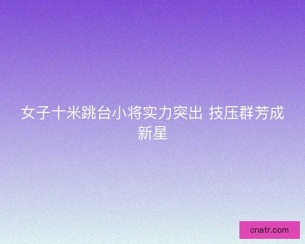 女子十米跳台小将实力突出 技压群芳成新星