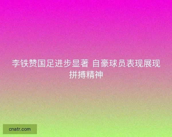 李铁赞国足进步显著 自豪球员表现展现拼搏精神 李铁赞国足进步显著 自豪球员表现展现拼搏精神