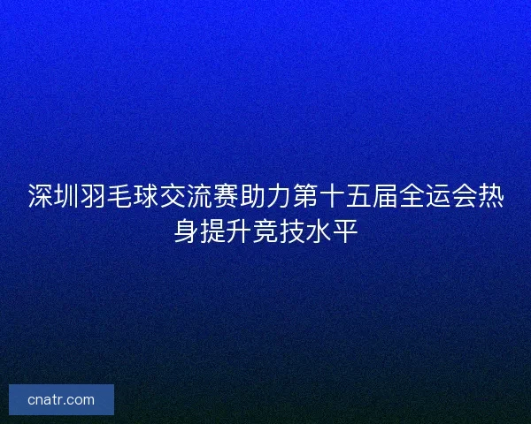 深圳羽毛球交流赛助力第十五届全运会热身提升竞技水平
