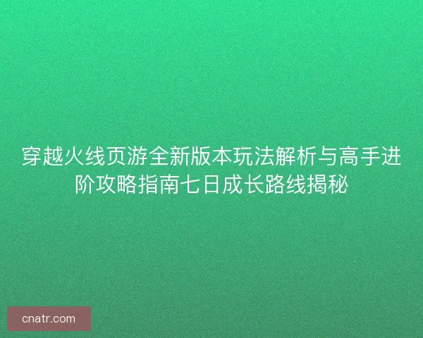 穿越火线页游全新版本玩法解析与高手进阶攻略指南七日成长路线揭秘