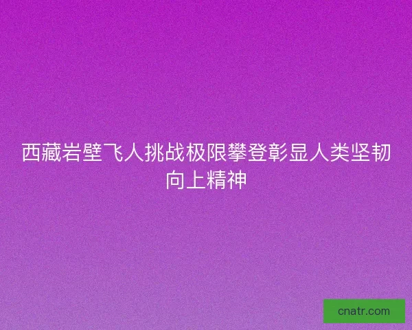 西藏岩壁飞人挑战极限攀登彰显人类坚韧向上精神