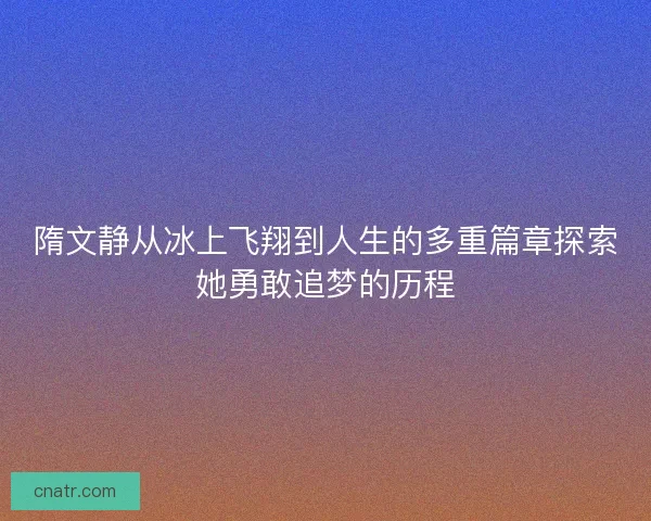 隋文静从冰上飞翔到人生的多重篇章探索她勇敢追梦的历程 隋文静从冰上飞翔到人生的多重篇章探索她勇敢追梦的历程