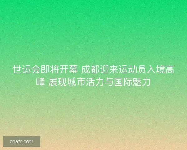 世运会即将开幕 成都迎来运动员入境高峰 展现城市活力与国际魅力 世运会即将开幕 成都迎来运动员入境高峰 展现城市活力与国际魅力