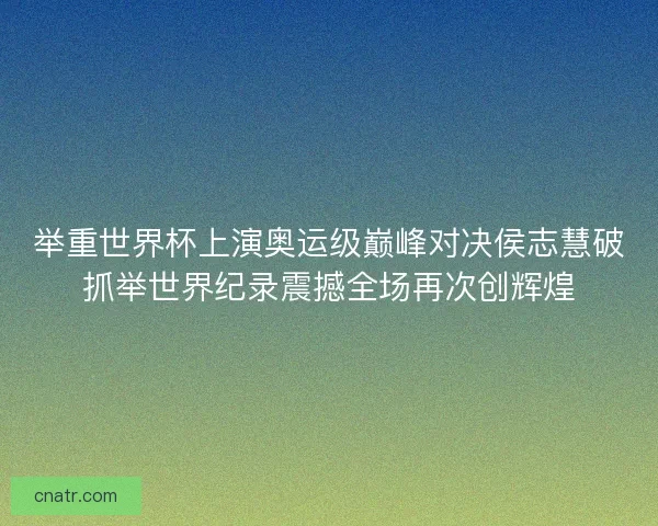 举重世界杯上演奥运级巅峰对决侯志慧破抓举世界纪录震撼全场再次创辉煌