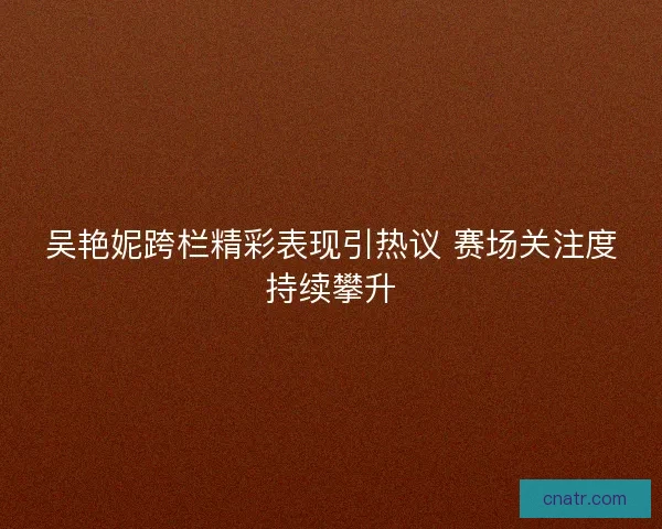 吴艳妮跨栏精彩表现引热议 赛场关注度持续攀升