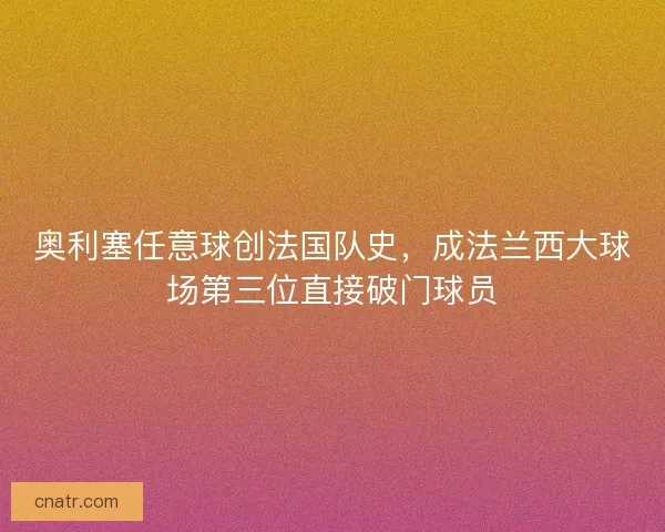 奥利塞任意球创法国队史，成法兰西大球场第三位直接破门球员