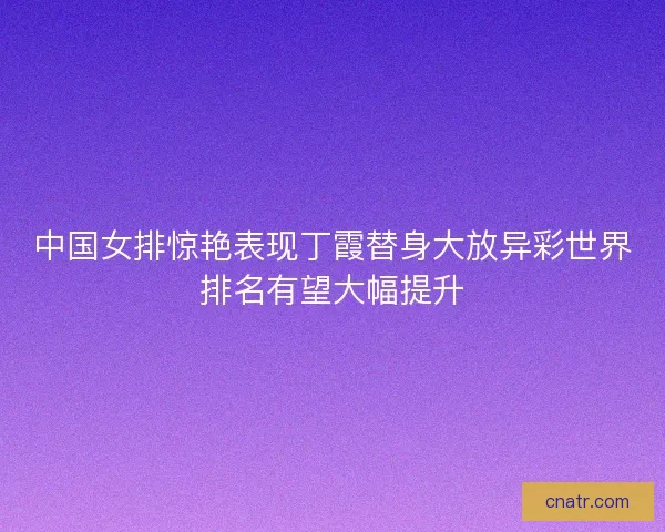 中国女排惊艳表现丁霞替身大放异彩世界排名有望大幅提升