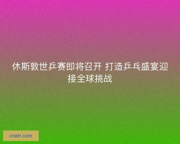 休斯敦世乒赛即将召开 打造乒乓盛宴迎接全球挑战