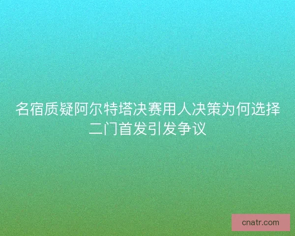 名宿质疑阿尔特塔决赛用人决策为何选择二门首发引发争议 名宿质疑阿尔特塔决赛用人决策为何选择二门首发引发争议