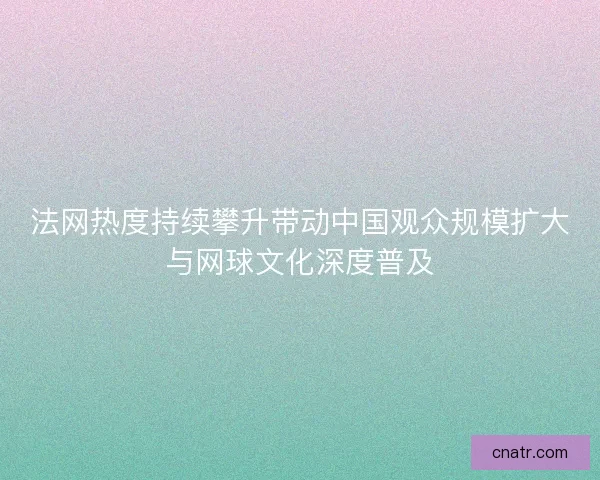 法网热度持续攀升带动中国观众规模扩大与网球文化深度普及