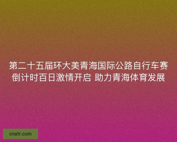 第二十五届环大美青海国际公路自行车赛倒计时百日激情开启 助力青海体育发展