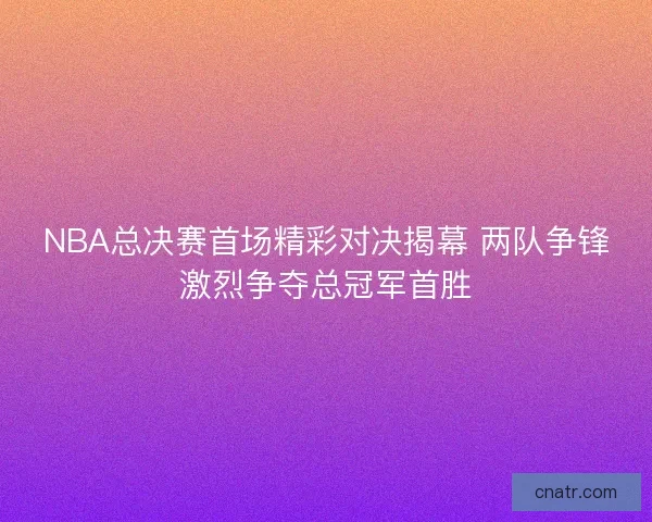NBA总决赛首场精彩对决揭幕 两队争锋激烈争夺总冠军首胜