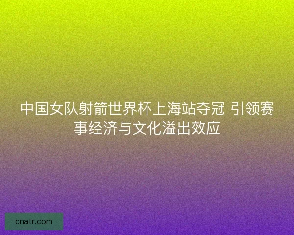 中国女队射箭世界杯上海站夺冠 引领赛事经济与文化溢出效应