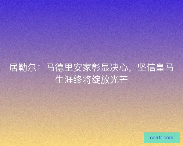 居勒尔：马德里安家彰显决心，坚信皇马生涯终将绽放光芒