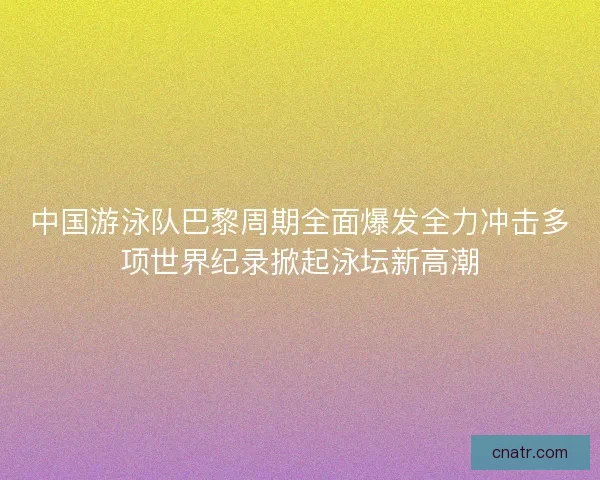 中国游泳队巴黎周期全面爆发全力冲击多项世界纪录掀起泳坛新高潮 中国游泳队巴黎周期全面爆发全力冲击多项世界纪录掀起泳坛新高潮