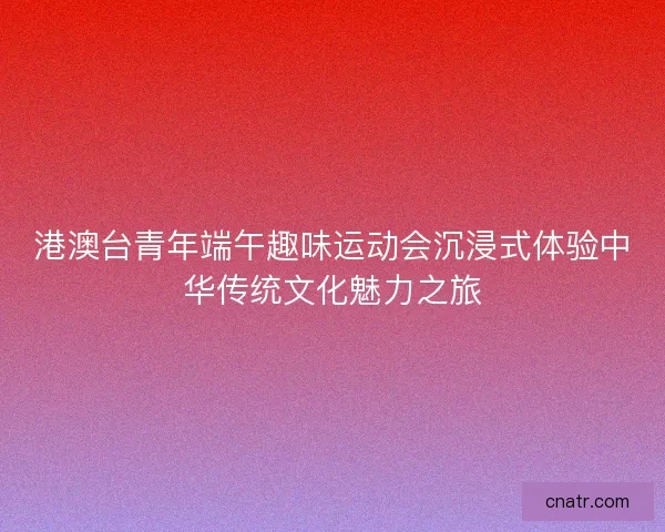 港澳台青年端午趣味运动会沉浸式体验中华传统文化魅力之旅