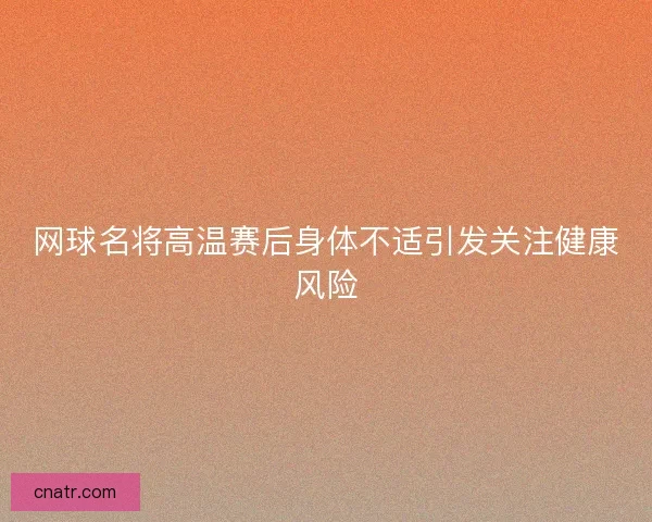 网球名将高温赛后身体不适引发关注健康风险