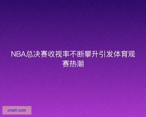NBA总决赛收视率不断攀升引发体育观赛热潮 NBA总决赛收视率不断攀升引发体育观赛热潮