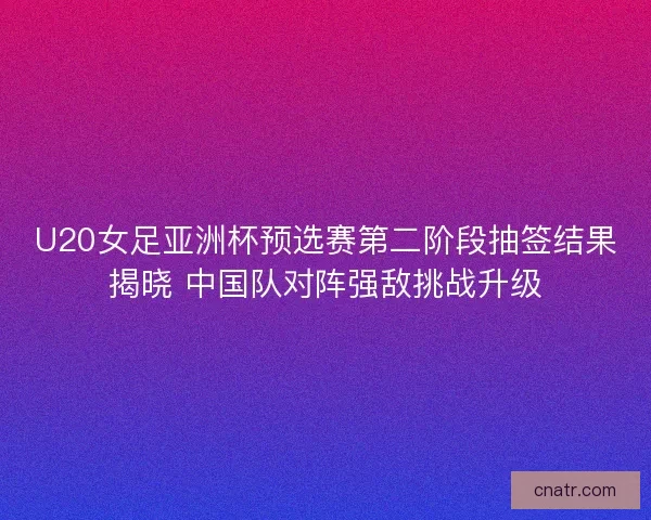 U20女足亚洲杯预选赛第二阶段抽签结果揭晓 中国队对阵强敌挑战升级 U20女足亚洲杯预选赛第二阶段抽签结果揭晓 中国队对阵强敌挑战升级