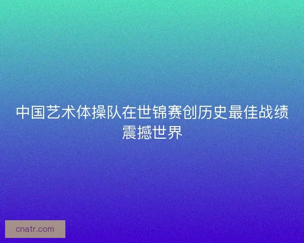 中国艺术体操队在世锦赛创历史最佳战绩震撼世界
